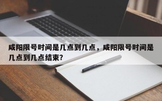 咸阳限号时间是几点到几点，咸阳限号时间是几点到几点结束？