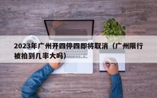 2023年广州开四停四即将取消（广州限行被拍到几率大吗）