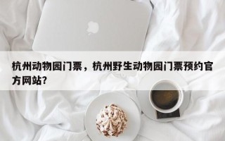 杭州动物园门票，杭州野生动物园门票预约官方网站？