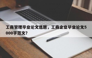 工商管理毕业论文选题，工商企业毕业论文5000字范文？