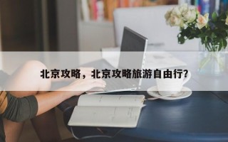 北京攻略，北京攻略旅游自由行？