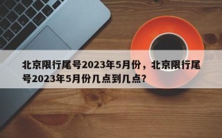 北京限行尾号2023年5月份，北京限行尾号2023年5月份几点到几点？