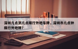 深圳几点到几点限行外地车牌，深圳市几点钟限行外地牌？