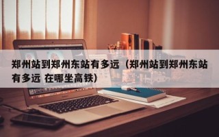 郑州站到郑州东站有多远（郑州站到郑州东站有多远 在哪坐高铁）