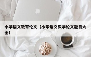 小学语文教育论文（小学语文教学论文题目大全）