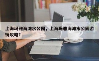 上海玛雅海滩水公园，上海玛雅海滩水公园游玩攻略？