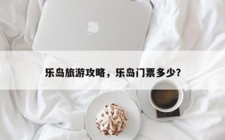 乐岛旅游攻略，乐岛门票多少？