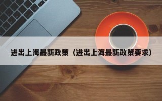 进出上海最新政策（进出上海最新政策要求）