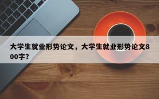 大学生就业形势论文，大学生就业形势论文800字？