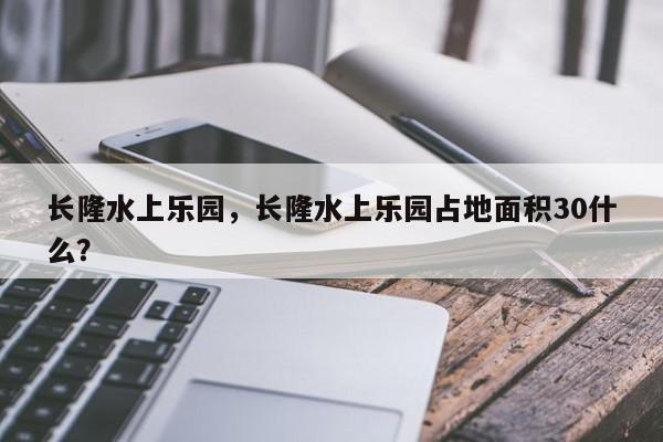 长隆水上乐园，长隆水上乐园占地面积30什么？-第1张图片-状元论文