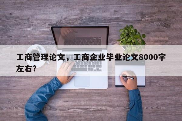 工商管理论文，工商企业毕业论文8000字左右？-第1张图片-状元论文