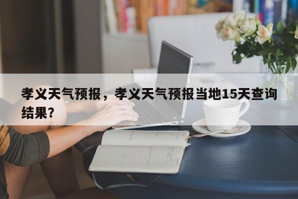 孝义天气预报，孝义天气预报当地15天查询结果？-第1张图片-状元论文