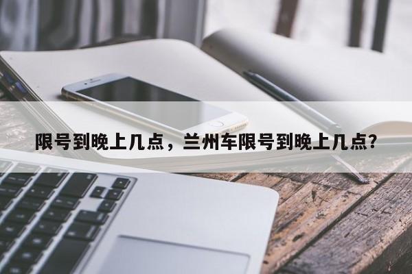 限号到晚上几点，兰州车限号到晚上几点？-第1张图片-状元论文