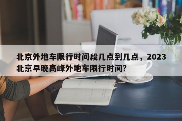 北京外地车限行时间段几点到几点，2023北京早晚高峰外地车限行时间？-第1张图片-状元论文