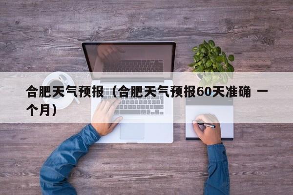 合肥天气预报（合肥天气预报60天准确 一个月）-第1张图片-状元论文