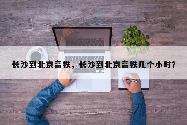 长沙到北京高铁，长沙到北京高铁几个小时？-第1张图片-状元论文