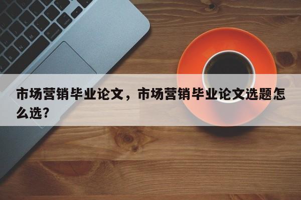 市场营销毕业论文，市场营销毕业论文选题怎么选？-第1张图片-状元论文