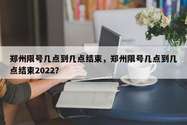 郑州限号几点到几点结束，郑州限号几点到几点结束2022？-第1张图片-状元论文