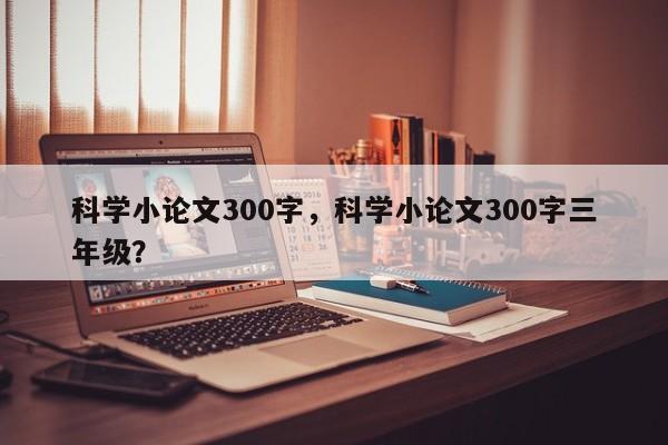 科学小论文300字，科学小论文300字三年级？-第1张图片-状元论文