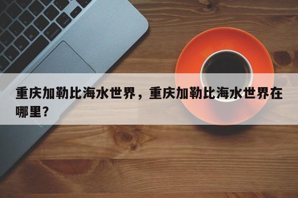 重庆加勒比海水世界，重庆加勒比海水世界在哪里？-第1张图片-状元论文