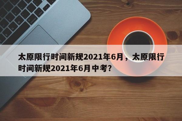 太原限行时间新规2021年6月，太原限行时间新规2021年6月中考？-第1张图片-状元论文