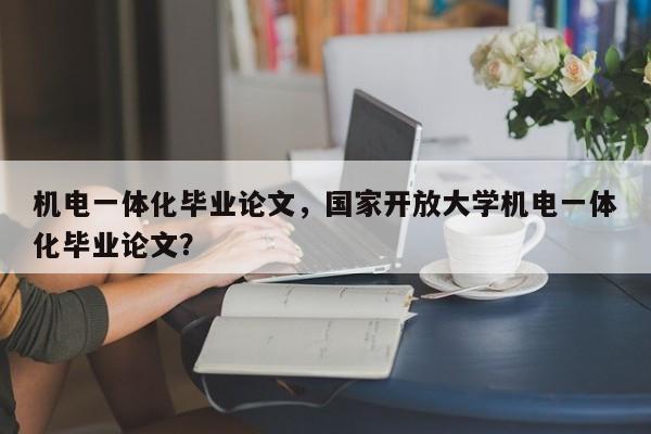 机电一体化毕业论文，国家开放大学机电一体化毕业论文？-第1张图片-状元论文