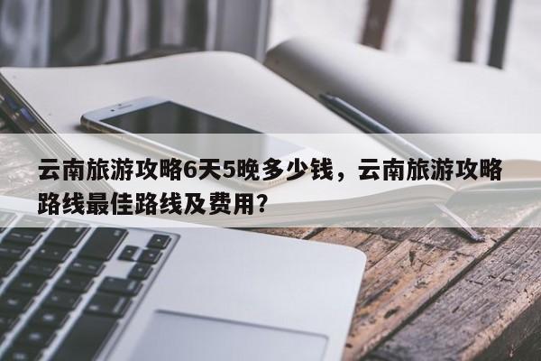 云南旅游攻略6天5晚多少钱，云南旅游攻略路线最佳路线及费用？-第1张图片-状元论文