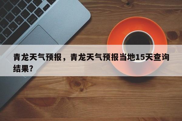 青龙天气预报，青龙天气预报当地15天查询结果？-第1张图片-状元论文