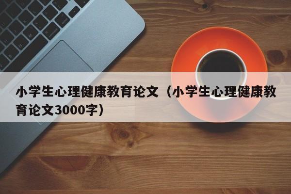 小学生心理健康教育论文（小学生心理健康教育论文3000字）-第1张图片-状元论文