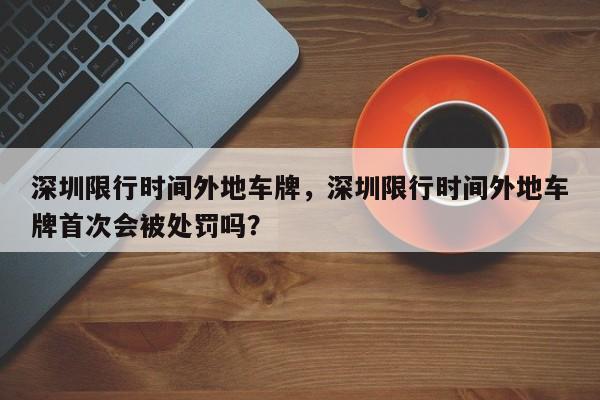 深圳限行时间外地车牌，深圳限行时间外地车牌首次会被处罚吗？-第1张图片-状元论文