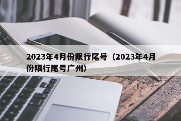 2023年4月份限行尾号（2023年4月份限行尾号广州）-第1张图片-状元论文