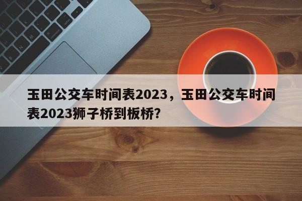 玉田公交车时间表2023，玉田公交车时间表2023狮子桥到板桥？-第1张图片-状元论文