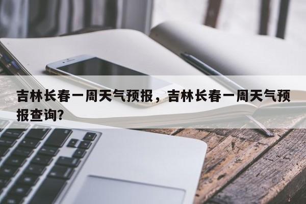 吉林长春一周天气预报，吉林长春一周天气预报查询？-第1张图片-状元论文