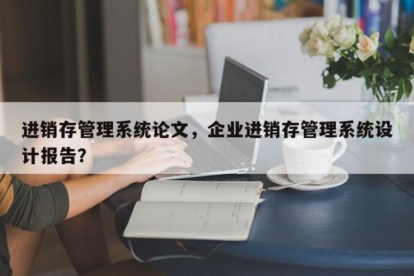 进销存管理系统论文，企业进销存管理系统设计报告？-第1张图片-状元论文