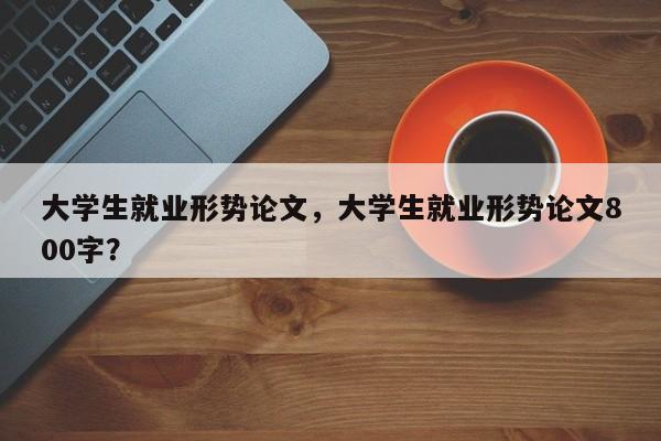 大学生就业形势论文，大学生就业形势论文800字？-第1张图片-状元论文