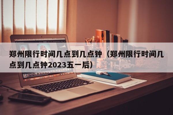 郑州限行时间几点到几点钟（郑州限行时间几点到几点钟2023五一后）-第1张图片-状元论文