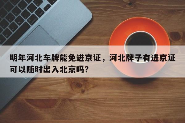 明年河北车牌能免进京证，河北牌子有进京证可以随时出入北京吗？-第1张图片-状元论文