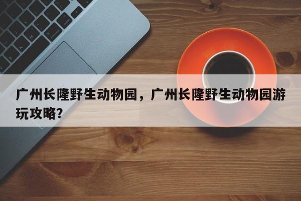 广州长隆野生动物园，广州长隆野生动物园游玩攻略？-第1张图片-状元论文