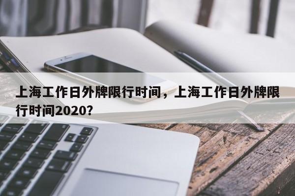 上海工作日外牌限行时间，上海工作日外牌限行时间2020？-第1张图片-状元论文