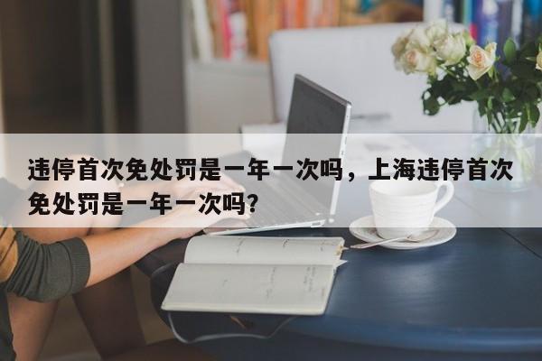 违停首次免处罚是一年一次吗，上海违停首次免处罚是一年一次吗？-第1张图片-状元论文