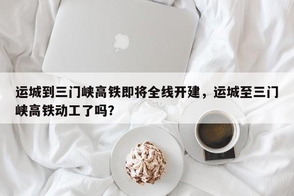 运城到三门峡高铁即将全线开建，运城至三门峡高铁动工了吗？-第1张图片-状元论文