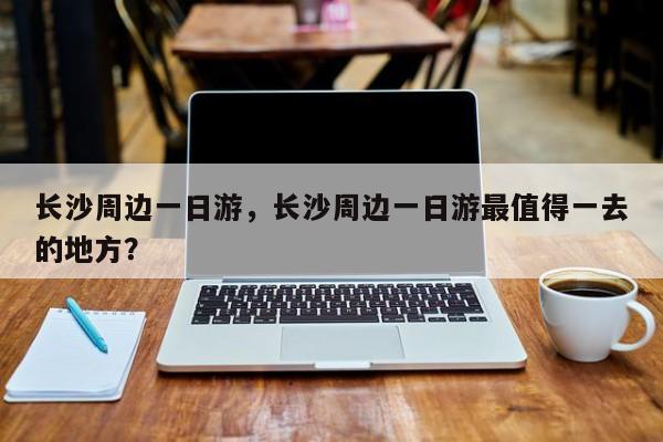 长沙周边一日游，长沙周边一日游最值得一去的地方？-第1张图片-状元论文