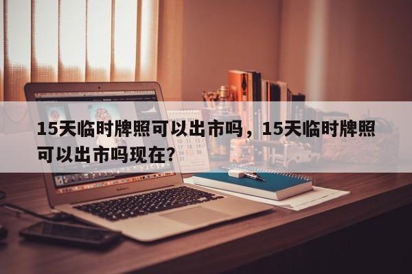 15天临时牌照可以出市吗，15天临时牌照可以出市吗现在？-第1张图片-状元论文