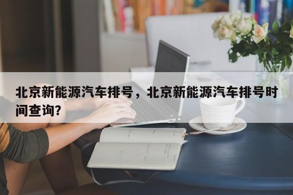 北京新能源汽车排号，北京新能源汽车排号时间查询？-第1张图片-状元论文