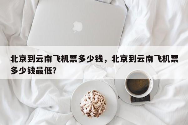 北京到云南飞机票多少钱，北京到云南飞机票多少钱最低？-第1张图片-状元论文