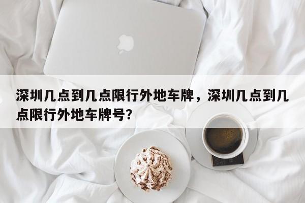 深圳几点到几点限行外地车牌，深圳几点到几点限行外地车牌号？-第1张图片-状元论文