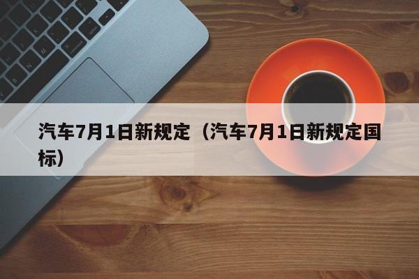 汽车7月1日新规定（汽车7月1日新规定国标）-第1张图片-状元论文