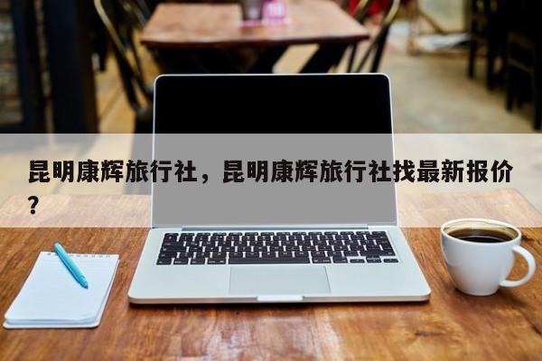 昆明康辉旅行社，昆明康辉旅行社找最新报价？-第1张图片-状元论文