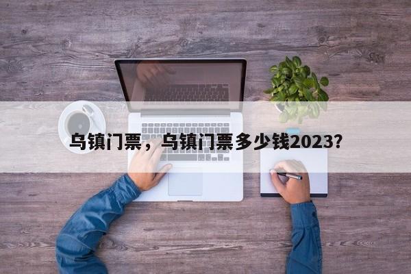 乌镇门票，乌镇门票多少钱2023？-第1张图片-状元论文