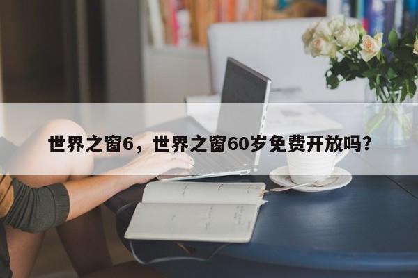 世界之窗6，世界之窗60岁免费开放吗？-第1张图片-状元论文